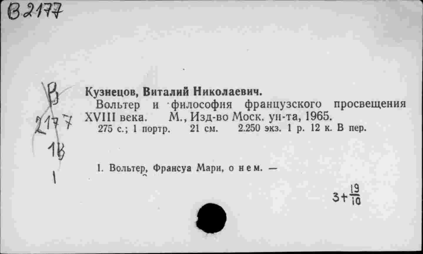 ﻿ват
Кузнецов, Виталий Николаевич.
Вольтер и философия французского просвещения XVIII века. М., Изд-во Моск, ун-та, 1965.
275 с.; 1 портр. 21 см. 2.250 экз. 1р. 12 к. В пер.
I
1. Вольтер. Франсуа Мари, о нем. —
